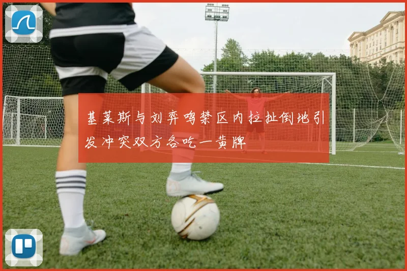 基莱斯与刘弈鸣禁区内拉扯倒地引发冲突双方各吃一黄牌