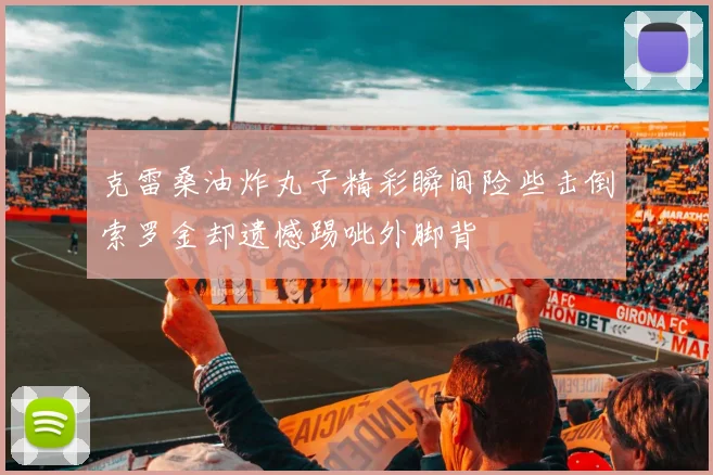 克雷桑油炸丸子精彩瞬间险些击倒索罗金却遗憾踢呲外脚背