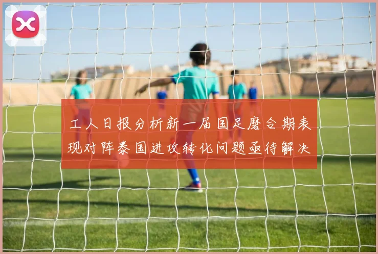 工人日报分析新一届国足磨合期表现对阵泰国进攻转化问题亟待解决