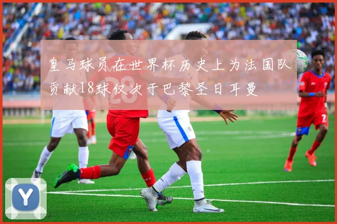 皇马球员在世界杯历史上为法国队贡献18球仅次于巴黎圣日耳曼