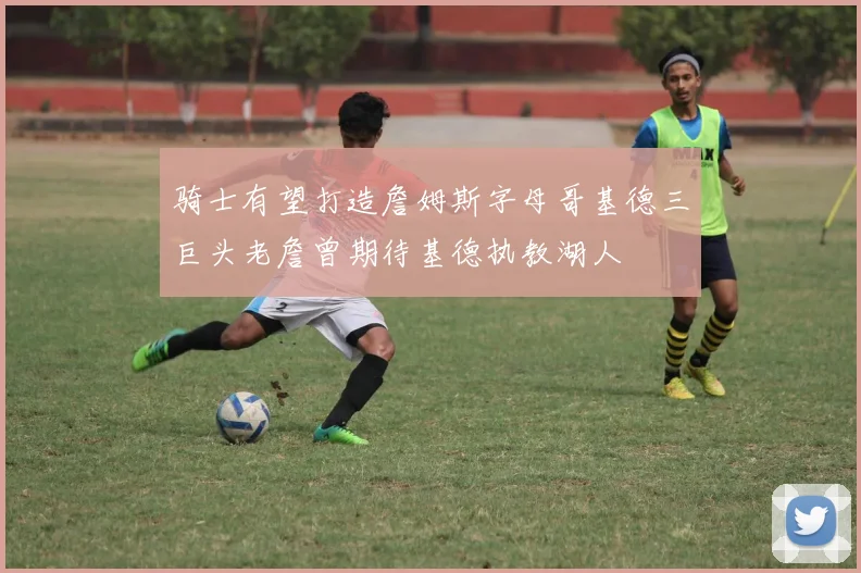 骑士有望打造詹姆斯字母哥基德三巨头老詹曾期待基德执教湖人