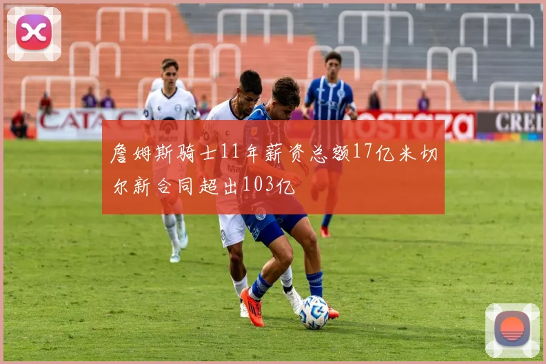 詹姆斯骑士11年薪资总额17亿米切尔新合同超出103亿