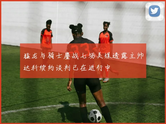 猛龙与骑士鏖战七场美媒透露主帅达科续约谈判已在进行中