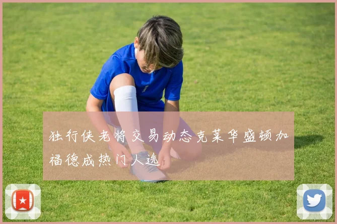 独行侠老将交易动态克莱华盛顿加福德成热门人选