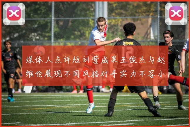 媒体人点评短训营成果王俊杰与赵维伦展现不同风格对手实力不容小觑