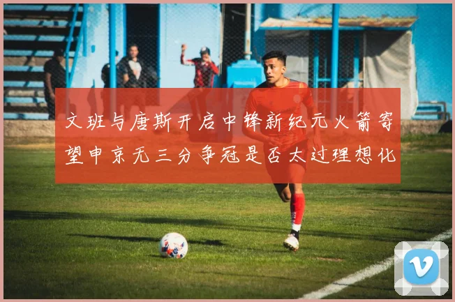 文班与唐斯开启中锋新纪元火箭寄望申京无三分争冠是否太过理想化
