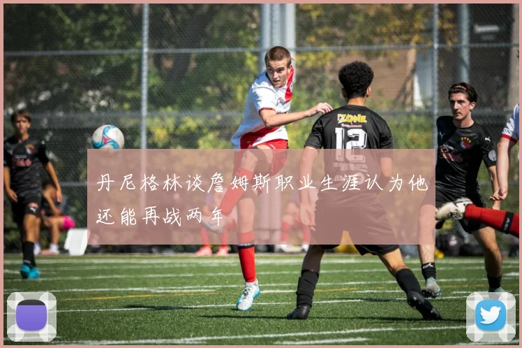 丹尼格林谈詹姆斯职业生涯认为他还能再战两年