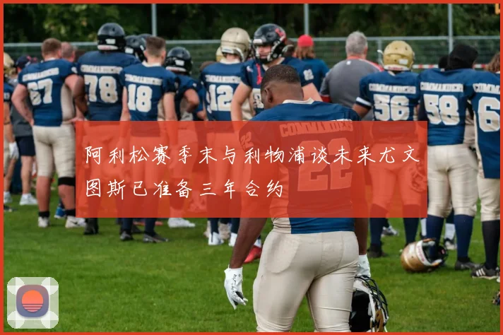 阿利松赛季末与利物浦谈未来尤文图斯已准备三年合约