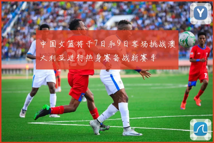 中国女篮将于7日和9日客场挑战澳大利亚进行热身赛备战新赛季