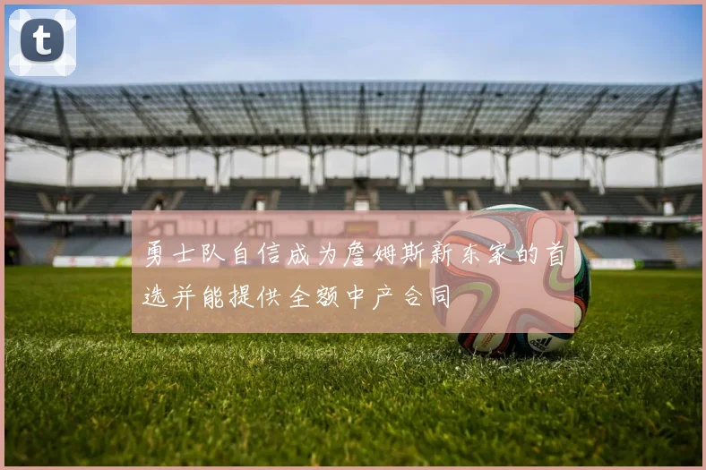 勇士队自信成为詹姆斯新东家的首选并能提供全额中产合同