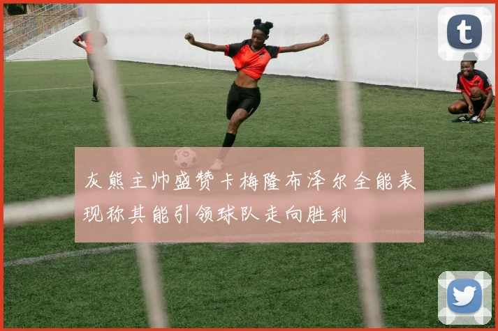 灰熊主帅盛赞卡梅隆布泽尔全能表现称其能引领球队走向胜利