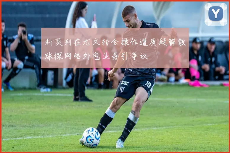 科莫利在尤文转会操作遭质疑解散球探网络外包业务引争议