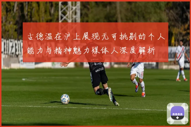 古德温在沪上展现无可挑剔的个人能力与精神魅力媒体人深度解析