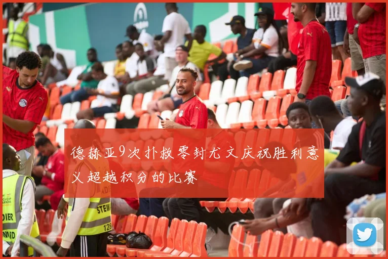 德赫亚9次扑救零封尤文庆祝胜利意义超越积分的比赛