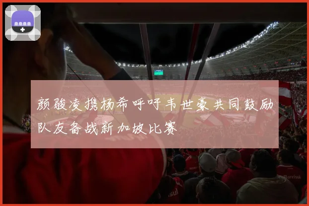 颜骏凌携杨希呼吁韦世豪共同鼓励队友备战新加坡比赛