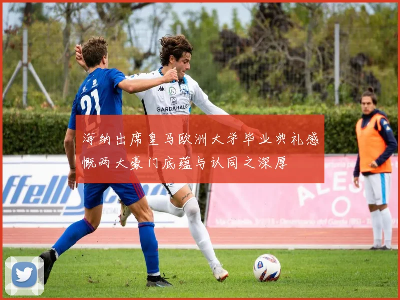 海纳出席皇马欧洲大学毕业典礼感慨两大豪门底蕴与认同之深厚