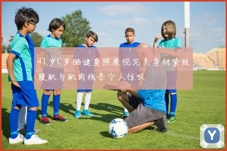 41岁C罗晒健身照展现完美身材紧致腹肌与肌肉线条令人惊叹