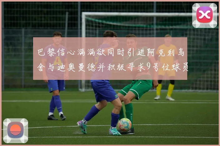巴黎信心满满欲同时引进阿克利乌舍与迪奥曼德并积极寻求9号位球员
