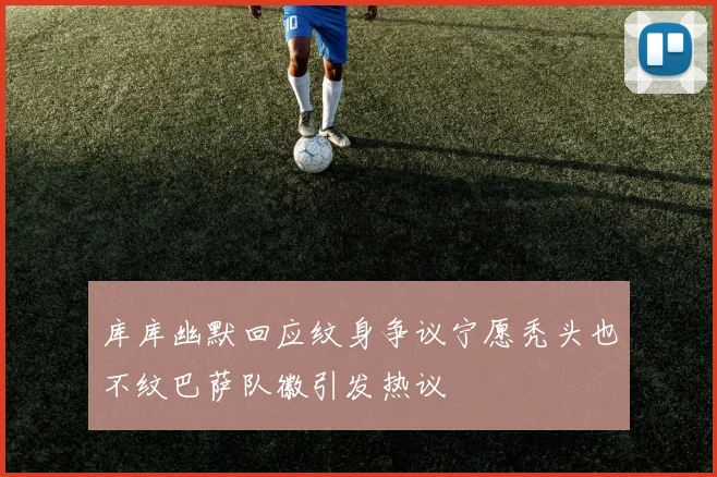 库库幽默回应纹身争议宁愿秃头也不纹巴萨队徽引发热议